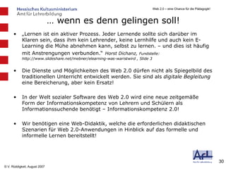 …  wenn es denn gelingen soll! „ Lernen ist ein aktiver Prozess. Jeder Lernende sollte sich darüber im Klaren sein, dass ihm kein Lehrender, keine Lernhilfe und auch kein E-Learning die Mühe abnehmen kann, selbst zu lernen. – und dies ist häufig mit Anstrengungen verbunden.“   Horst Dichanz,  Fundstelle: http://www.slideshare.net/mebner/elearning-was-waristwird , Slide 3 Die Dienste und Möglichkeiten des Web 2.0 dürfen nicht als Spiegelbild des traditionellen Unterricht entwickelt werden. Sie sind als  digitale Begleitung  eine Bereicherung, aber kein Ersatz! In der Welt sozialer Software des Web 2.0 wird eine neue zeitgemäße Form der Informationskompetenz von Lehrern und Schülern als Informationssuchende benötigt – Informationskompetenz 2.0! Wir benötigen eine Web-Didaktik, welche die erforderlichen didaktischen Szenarien für Web 2.0-Anwendungen in Hinblick auf das formelle und informelle Lernen bereitstellt! 