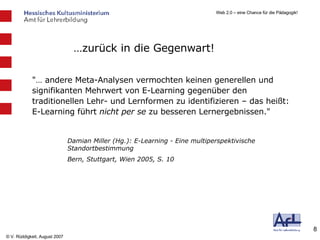 … zurück in die Gegenwart! "… andere Meta-Analysen vermochten keinen generellen und signifikanten Mehrwert von E-Learning gegenüber den traditionellen Lehr- und Lernformen zu identifizieren – das heißt: E-Learning führt  nicht per se  zu besseren Lernergebnissen."  Damian Miller (Hg.): E-Learning - Eine multiperspektivische Standortbestimmung Bern, Stuttgart, Wien 2005, S. 10 