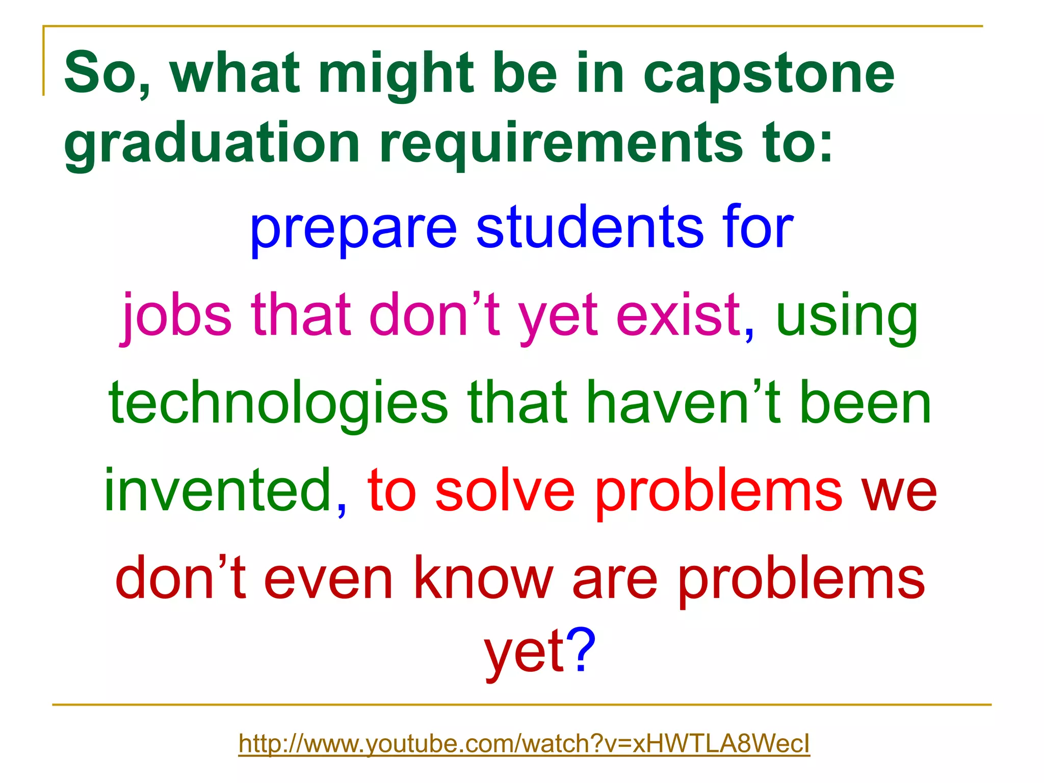 So, what might be in capstone graduation requirements to:prepare students forjobs that don’t yet exist, usingtechnologies that haven’t beeninvented, to solve problems wedon’t even know are problems yet?http://www.youtube.com/watch?v=xHWTLA8WecI