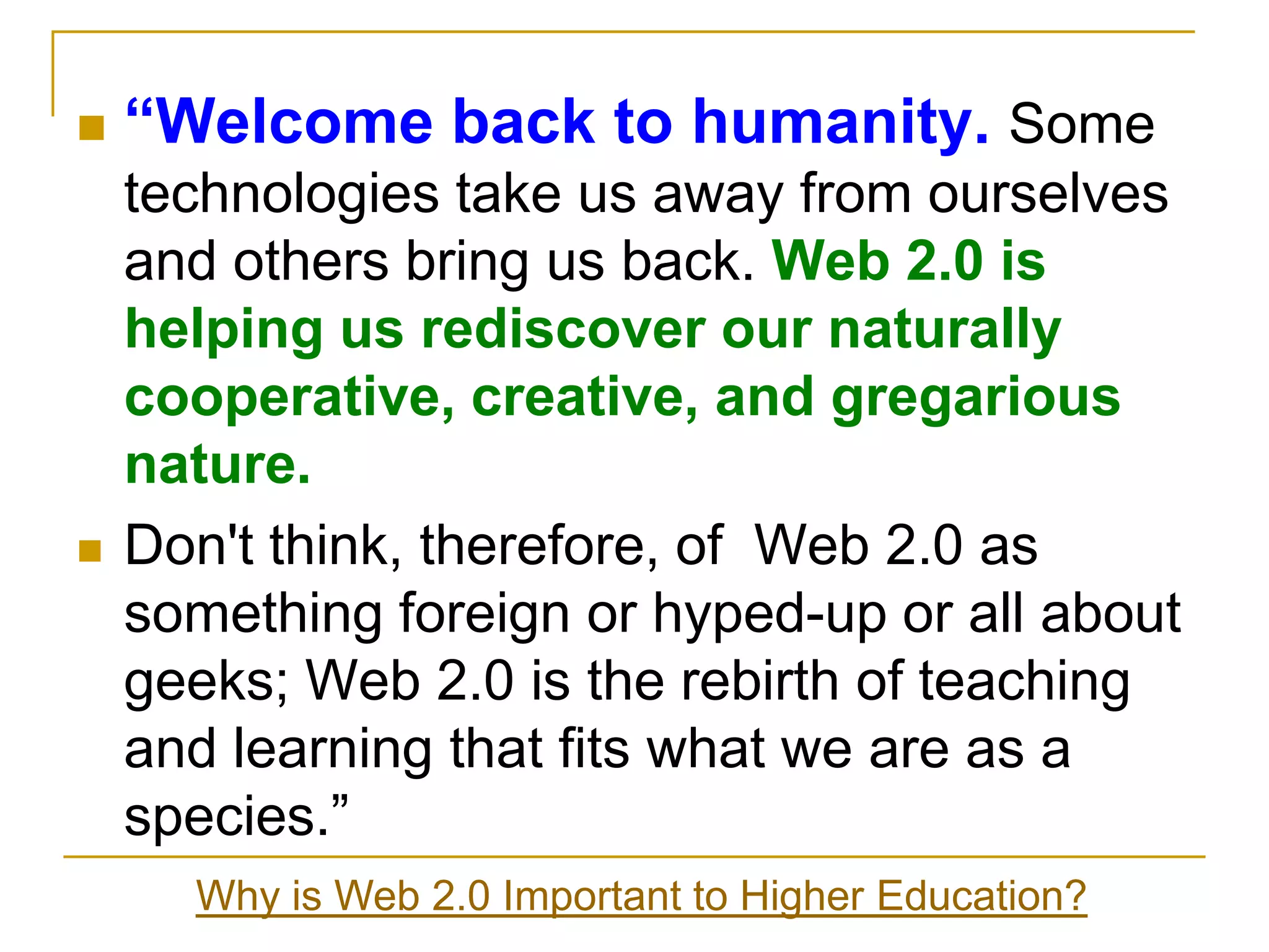 “Welcome back to humanity. Some technologies take us away from ourselves and others bring us back. Web 2.0 is helping us rediscover our naturally cooperative, creative, and gregarious nature.Don't think, therefore, of  Web 2.0 as something foreign or hyped-up or all about geeks; Web 2.0 is the rebirth of teaching and learning that fits what we are as a species.”Why is Web 2.0 Important to Higher Education?