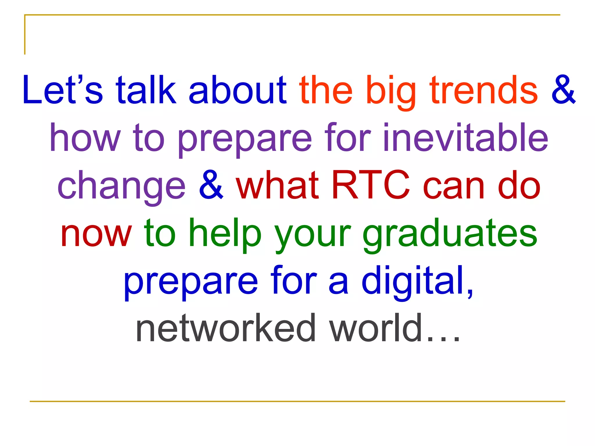 Let’s talk about the big trends & how to prepare for inevitable change&what RTC can do now to help your graduates prepare for a digital, networked world…