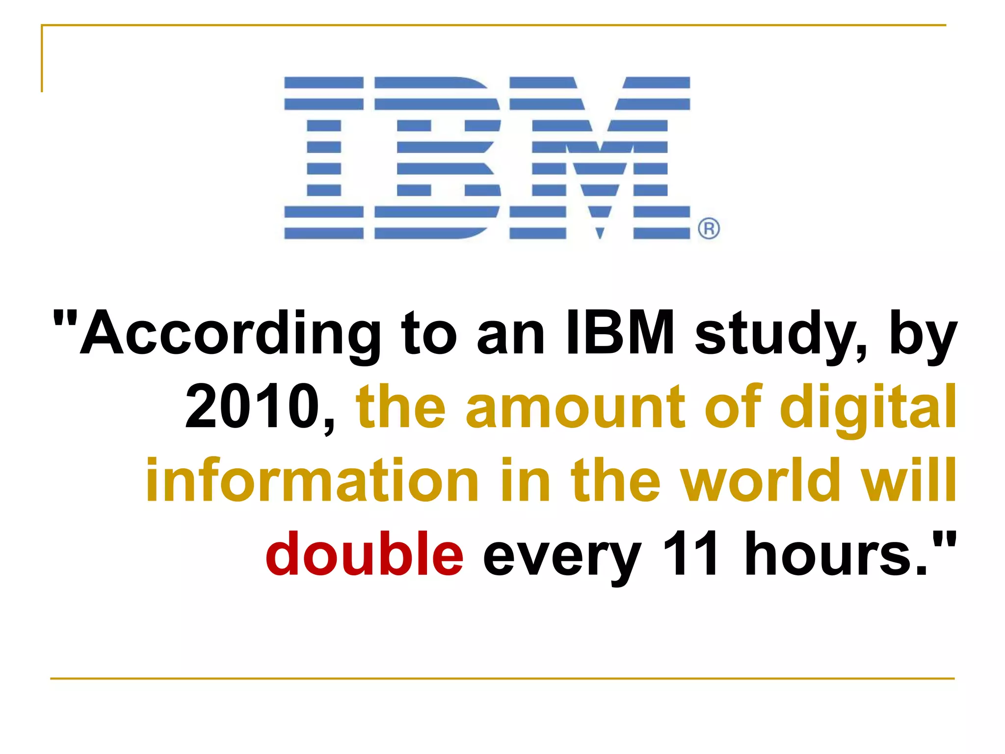 "According to an IBM study, by 2010, the amount of digital information in the world will double every 11 hours."