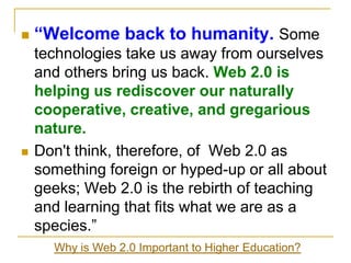 “Welcome back to humanity. Some technologies take us away from ourselves and others bring us back. Web 2.0 is helping us rediscover our naturally cooperative, creative, and gregarious nature.Don't think, therefore, of  Web 2.0 as something foreign or hyped-up or all about geeks; Web 2.0 is the rebirth of teaching and learning that fits what we are as a species.”Why is Web 2.0 Important to Higher Education?