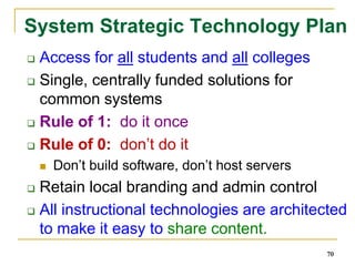Redesigning 81 System CoursesHigh enrollment, gatekeeper and pre-college coursesNot mandated curriculum (choice)Faculty centered – faculty will redesign coursesLow cost instructional materialsImprove course completion ratesDigital (remix, take chunks, online)Lower textbook, time, and travel costs for studentsuse open educational resources, library resources and other high quality, low cost instruction materials that will reduce textbook costs for students.Open CC Licenses (culture of sharing)