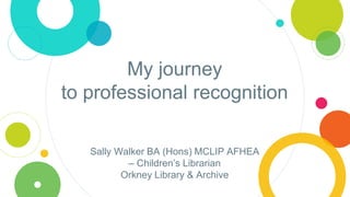 My journey
to professional recognition
Sally Walker BA (Hons) MCLIP AFHEA
– Children’s Librarian
Orkney Library & Archive
 