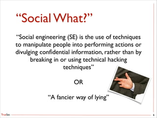 TrueSec
“Social What?”
6
“Social engineering (SE) is the use of techniques
to manipulate people into performing actions or
divulging conﬁdential information, rather than by
breaking in or using technical hacking
techniques”	

!
OR	

!
“A fancier way of lying”
 