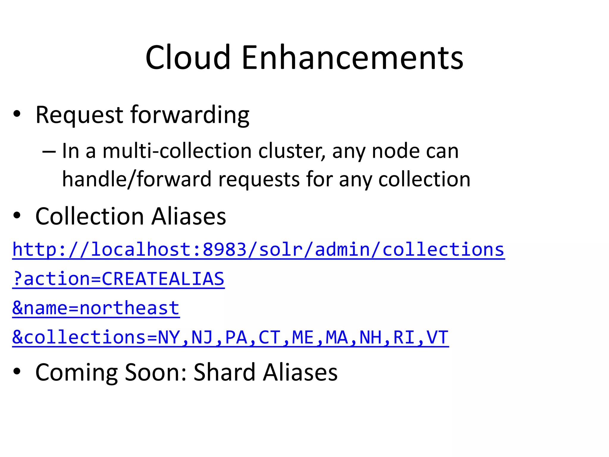 Cloud Enhancements
• Request forwarding
– In a multi-collection cluster, any node can
handle/forward requests for any collection
• Collection Aliases
http://localhost:8983/solr/admin/collections
?action=CREATEALIAS
&name=northeast
&collections=NY,NJ,PA,CT,ME,MA,NH,RI,VT
• Coming Soon: Shard Aliases
 