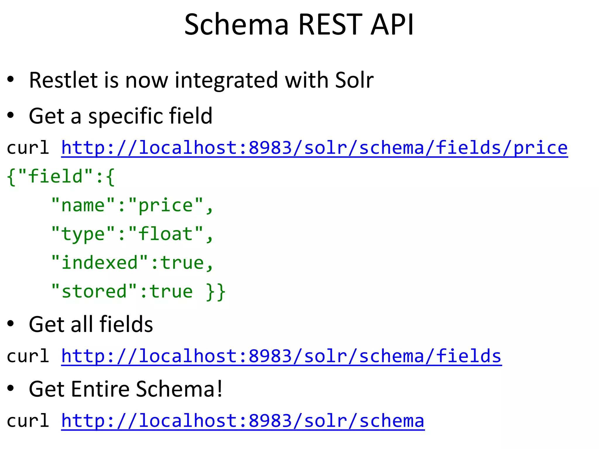Schema REST API
• Restlet is now integrated with Solr
• Get a specific field
curl http://localhost:8983/solr/schema/fields/price
{"field":{
"name":"price",
"type":"float",
"indexed":true,
"stored":true }}
• Get all fields
curl http://localhost:8983/solr/schema/fields
• Get Entire Schema!
curl http://localhost:8983/solr/schema
 
