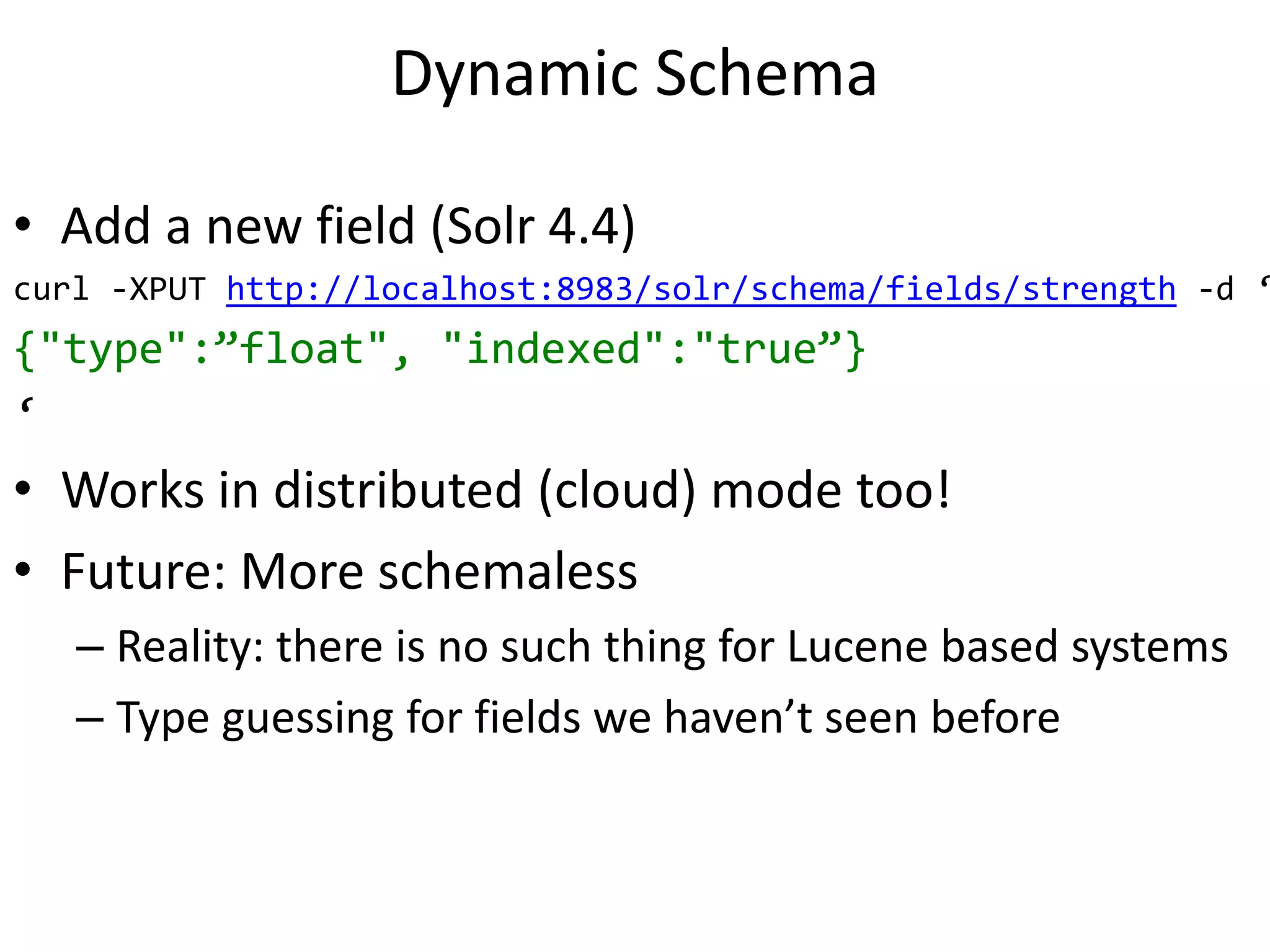 Dynamic Schema
• Add a new field (Solr 4.4)
curl -XPUT http://localhost:8983/solr/schema/fields/strength -d ‘
{"type":”float", "indexed":"true”}
‘
• Works in distributed (cloud) mode too!
• Future: More schemaless
– Reality: there is no such thing for Lucene based systems
– Type guessing for fields we haven’t seen before
 