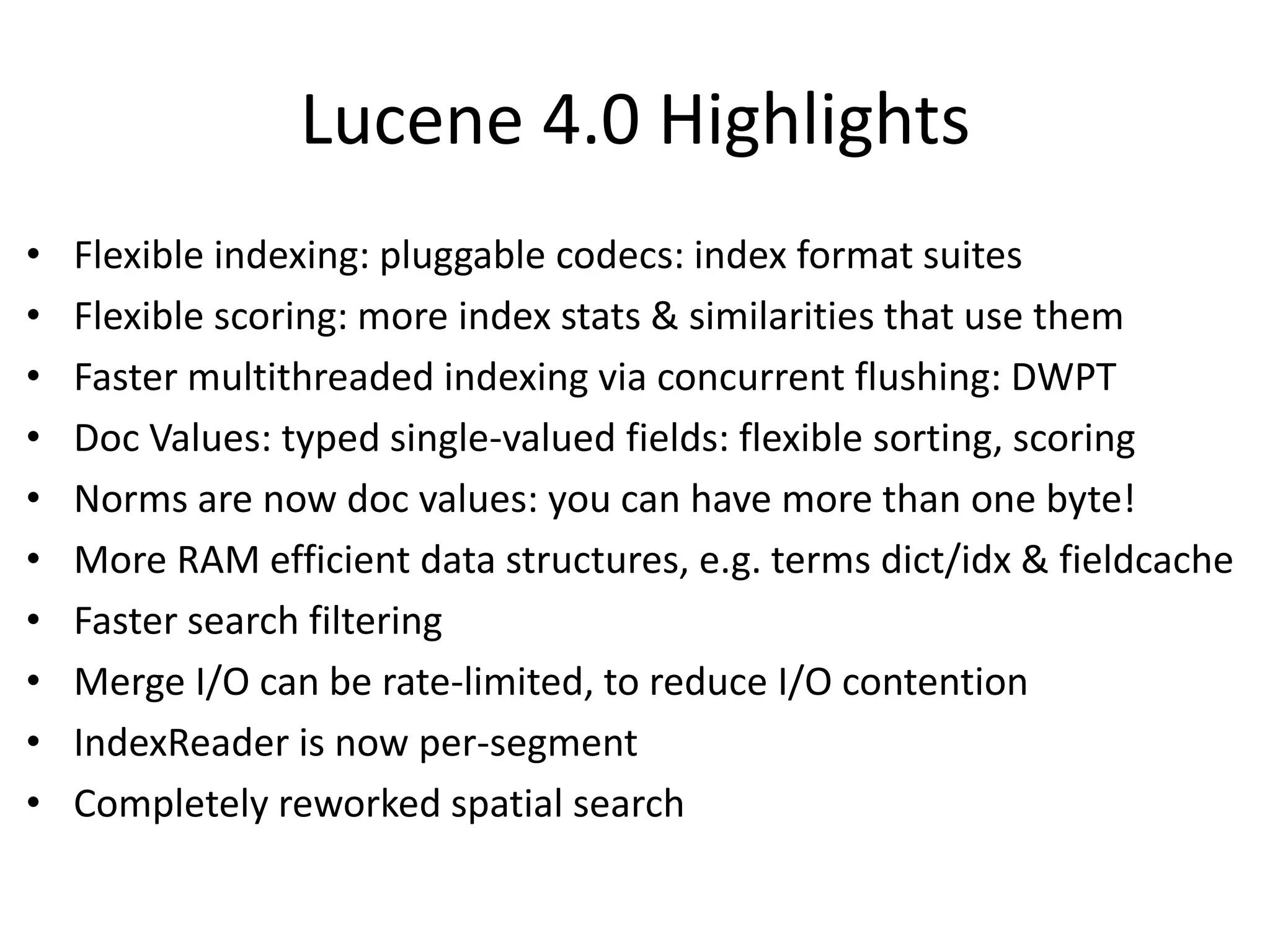 Lucene 4.0 Highlights
• Flexible indexing: pluggable codecs: index format suites
• Flexible scoring: more index stats & similarities that use them
• Faster multithreaded indexing via concurrent flushing: DWPT
• Doc Values: typed single-valued fields: flexible sorting, scoring
• Norms are now doc values: you can have more than one byte!
• More RAM efficient data structures, e.g. terms dict/idx & fieldcache
• Faster search filtering
• Merge I/O can be rate-limited, to reduce I/O contention
• IndexReader is now per-segment
• Completely reworked spatial search
 