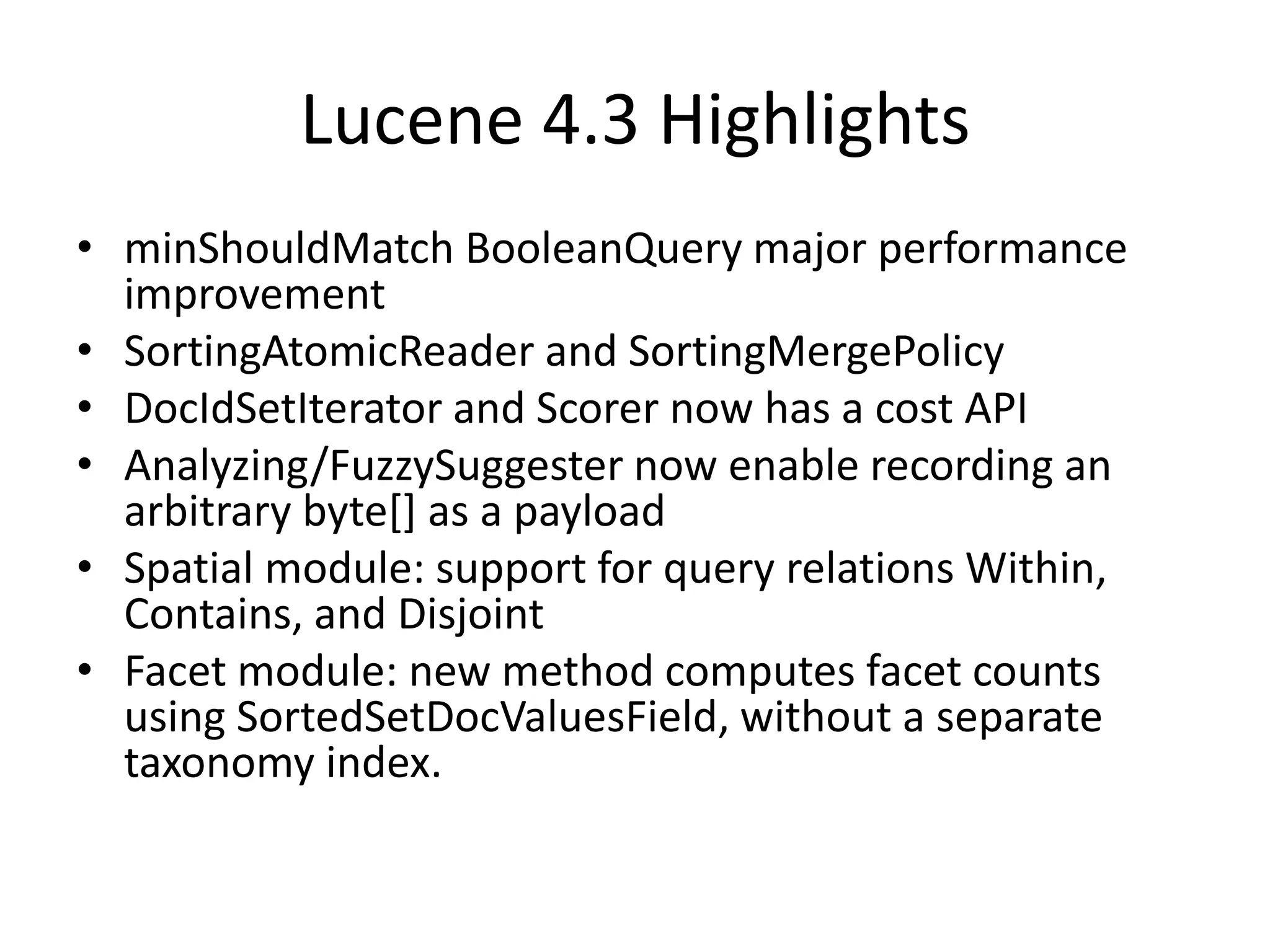 Lucene 4.3 Highlights
• minShouldMatch BooleanQuery major performance
improvement
• SortingAtomicReader and SortingMergePolicy
• DocIdSetIterator and Scorer now has a cost API
• Analyzing/FuzzySuggester now enable recording an
arbitrary byte[] as a payload
• Spatial module: support for query relations Within,
Contains, and Disjoint
• Facet module: new method computes facet counts
using SortedSetDocValuesField, without a separate
taxonomy index.
 