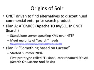 Origins of Solr
• CNET driven to find alternatives to discontinued
commercial enterprise search product
• Plan A: ATOMICS (Apache TO MySQL In CNET
Search)
– Standalone server speaking XML over HTTP
– Meet majority of “search” needs
– http://conferences.oreillynet.com/cs/mysqluc2005/view/e_sess/7066
• Plan B: “Something based on Lucene”
– Started Summer 2004
– First prototype called “Fusion”, later renamed SOLAR
(Search On Lucene And Resin)
 