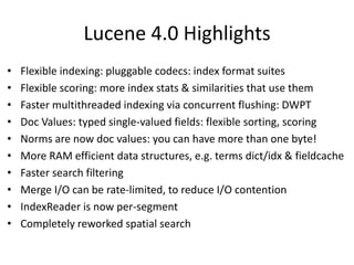 Lucene 4.0 Highlights
• Flexible indexing: pluggable codecs: index format suites
• Flexible scoring: more index stats & similarities that use them
• Faster multithreaded indexing via concurrent flushing: DWPT
• Doc Values: typed single-valued fields: flexible sorting, scoring
• Norms are now doc values: you can have more than one byte!
• More RAM efficient data structures, e.g. terms dict/idx & fieldcache
• Faster search filtering
• Merge I/O can be rate-limited, to reduce I/O contention
• IndexReader is now per-segment
• Completely reworked spatial search
 