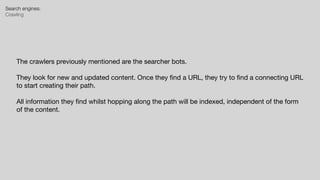 Search engines:


Crawling
The crawlers previously mentioned are the searcher bots.

They look for new and updated content. Once they
fi
nd a URL, they try to
fi
nd a connecting URL
to start creating their path.

All information they
fi
nd whilst hopping along the path will be indexed, independent of the form
of the content.
 