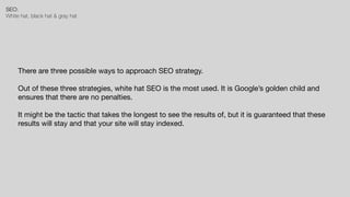 SEO:


White hat, black hat & gray hat
There are three possible ways to approach SEO strategy.

Out of these three strategies, white hat SEO is the most used. It is Google’s golden child and
ensures that there are no penalties. 

It might be the tactic that takes the longest to see the results of, but it is guaranteed that these
results will stay and that your site will stay indexed.
 
