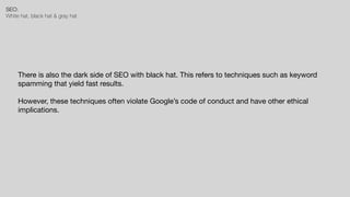 SEO:


White hat, black hat & gray hat
There is also the dark side of SEO with black hat. This refers to techniques such as keyword
spamming that yield fast results.

However, these techniques often violate Google’s code of conduct and have other ethical
implications.
 