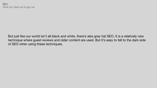 SEO:


White hat, black hat & gray hat
But just like our world isn’t all black and white, there’s also grey hat SEO. It is a relatively new
technique where guest reviews and older content are used. But it’s easy to fall to the dark side
of SEO when using these techniques.
 