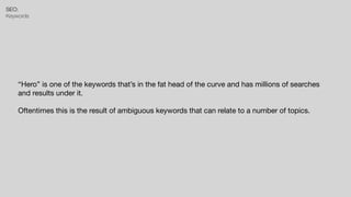 SEO:


Keywords
“Hero” is one of the keywords that’s in the fat head of the curve and has millions of searches
and results under it.

Oftentimes this is the result of ambiguous keywords that can relate to a number of topics.
 