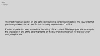 SEO:


On-page
The most important part of on-site SEO optimisation is content optimisation. The keywords that
you have gathered can be used for this, but only keywords won’t su
ffi
ce.

It’s also important to keep in mind the formatting of the content. This helps your site show up in
the snippet or in one of the other highlights on the SERP and is important for the user when
navigating the site.
 