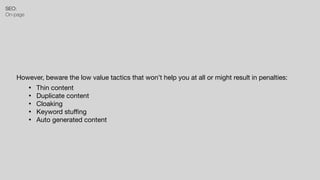 SEO:


On-page
However, beware the low value tactics that won’t help you at all or might result in penalties:
• Thin content

• Duplicate content

• Cloaking

• Keyword stu
ffi
ng

• Auto generated content
 