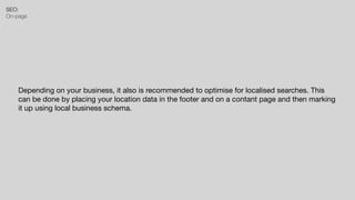 SEO:


On-page
Depending on your business, it also is recommended to optimise for localised searches. This
can be done by placing your location data in the footer and on a contant page and then marking
it up using local business schema.
 