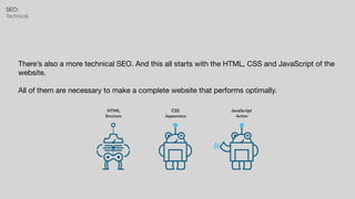 SEO:


Technical
There’s also a more technical SEO. And this all starts with the HTML, CSS and JavaScript of the
website.

All of them are necessary to make a complete website that performs optimally.
 