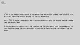 SEO:


Technical
HTML is the backbone of the site, all element sof the website are de
fi
ned here. It is THE most
important part of the site, as without this there is no website.

As for SEO, it is also important as both the meta-descriptions for the website and the header
tags are de
fi
ned here.

The meta descriptions are only for the crawlers, the title tags are for both the crawler and the
user. However these title tags are mostly for the user as they make the navigation of the site
easier.
 