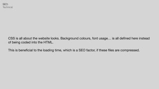 SEO:


Technical
CSS is all about the website looks. Background colours, font usage… is all de
fi
ned here instead
of being coded into the HTML.

This is bene
fi
cial to the loading time, which is a SEO factor, if these
fi
les are compressed.
 