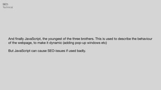 SEO:


Technical
And
fi
nally JavaScript, the youngest of the three brothers. This is used to describe the behaviour
of the webpage, to make it dynamic (adding pop-up windows etc)

But JavaScript can cause SEO-issues if used badly.
 