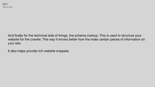 SEO:


Technical
And
fi
nally for the technical side of things, the schema markup. This is used to structure your
website for the crawler. This way it knows better how the index certain pieces of information on
your site.

It also helps provide rich website snippets.
 