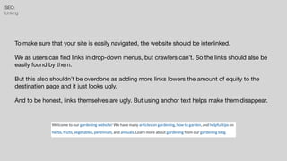 SEO:


Linking
To make sure that your site is easily navigated, the website should be interlinked.

We as users can
fi
nd links in drop-down menus, but crawlers can’t. So the links should also be
easily found by them.

But this also shouldn’t be overdone as adding more links lowers the amount of equity to the
destination page and it just looks ugly.

And to be honest, links themselves are ugly. But using anchor text helps make them disappear.
 
