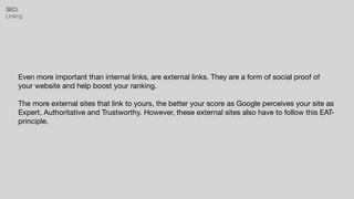 SEO:


Linking
Even more important than internal links, are external links. They are a form of social proof of
your website and help boost your ranking.

The more external sites that link to yours, the better your score as Google perceives your site as
Expert, Authoritative and Trustworthy. However, these external sites also have to follow this EAT-
principle.
 