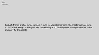 SEO:


Summary
In short, there’s a lot of things to keep in mind for your SEO ranking. The most important thing
is, you’re not doing SEO for your site. You’re using SEO techniques to make your site as useful
and easy for the people.
 