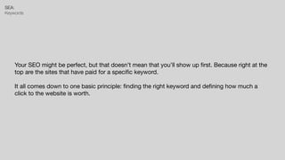 SEA:


Keywords
Your SEO might be perfect, but that doesn’t mean that you’ll show up
fi
rst. Because right at the
top are the sites that have paid for a speci
fi
c keyword.

It all comes down to one basic principle:
fi
nding the right keyword and de
fi
ning how much a
click to the website is worth.
 