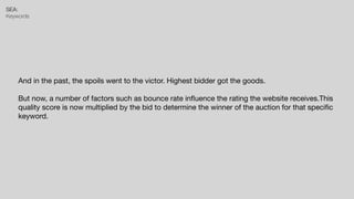 SEA:


Keywords
And in the past, the spoils went to the victor. Highest bidder got the goods.

But now, a number of factors such as bounce rate in
fl
uence the rating the website receives.This
quality score is now multiplied by the bid to determine the winner of the auction for that speci
fi
c
keyword.
 