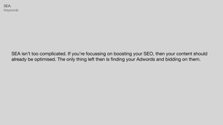 SEA:


Keywords
SEA isn’t too complicated. If you’re focussing on boosting your SEO, then your content should
already be optimised. The only thing left then is
fi
nding your Adwords and bidding on them.
 