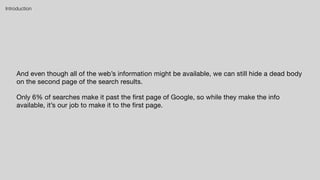 And even though all of the web’s information might be available, we can still hide a dead body
on the second page of the search results.

Only 6% of searches make it past the first page of Google, so while they make the info
available, it’s our job to make it to the first page.
Introduction
 