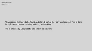 Search engines:


Algorithm
All webpages
fi
rst have to be found and stored, before they can be displayed. This is done
through the process of crawling, indexing and ranking.

This is all done by Googlebots, also known as crawlers.
 