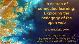 In search of
connected learning:
Exploring the
pedagogy of the
open web
eLearning@Ed 2016
Laura Gogia, MD, PhD
@googleguacamole - lauragogia.com
Virginia Commonwealth University U.S.A.Photo by NASA (CC BY 2.0)
 