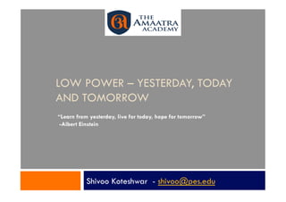 LOW POWER – YESTERDAY, TODAY
AND TOMORROW
“Learn from yesterday, live for today, hope for tomorrow”
 -Albert Einstein




           Shivoo Koteshwar - shivoo@pes.edu
 