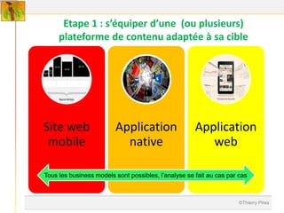 Etape 1 : s’équiper d’une (ou plusieurs)
     plateforme de contenu adaptée à sa cible




Site web                 Application                  Application
 mobile                    native                        web

Tous les business models sont possibles, l’analyse se fait au cas par cas



                                                                      ©Thierry Pires
 