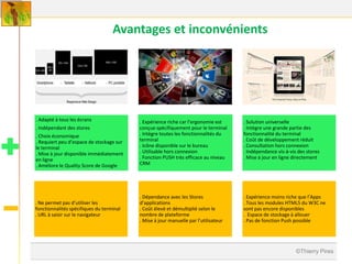 Avantages et inconvénients




. Adapté à tous les écrans                . Expérience riche car l’ergonomie est     . Solution universelle
. Indépendant des stores                  conçue spécifiquement pour le terminal     . Intègre une grande partie des
. Choix économique                        . Intègre toutes les fonctionnalités du    fonctionnalité du terminal
. Requiert peu d’espace de stockage sur   terminal                                   . Coût de développement réduit
le terminal                               . Icône disponible sur le bureau           . Consultation hors connexion
. Mise à jour disponible immédiatement    . Utilisable hors connexion                . Indépendance vis-à-vis des stores
en ligne                                  . Fonction PUSH très efficace au niveau    . Mise à jour en ligne directement
. Améliore le Quality Score de Google     CRM




                                          . Dépendance avec les Stores               . Expérience moins riche que l’Apps
. Ne permet pas d’utiliser les            d’applications                             . Tous les modules HTML5 du W3C ne
fonctionnalités spécifiques du terminal   . Coût élevé et démultiplié selon le       sont pas encore disponibles
. URL à saisir sur le navigateur          nombre de plateforme                       . Espace de stockage à allouer
                                          . Mise à jour manuelle par l’utilisateur   . Pas de fonction Push possible




                                                                                                             ©Thierry Pires
 