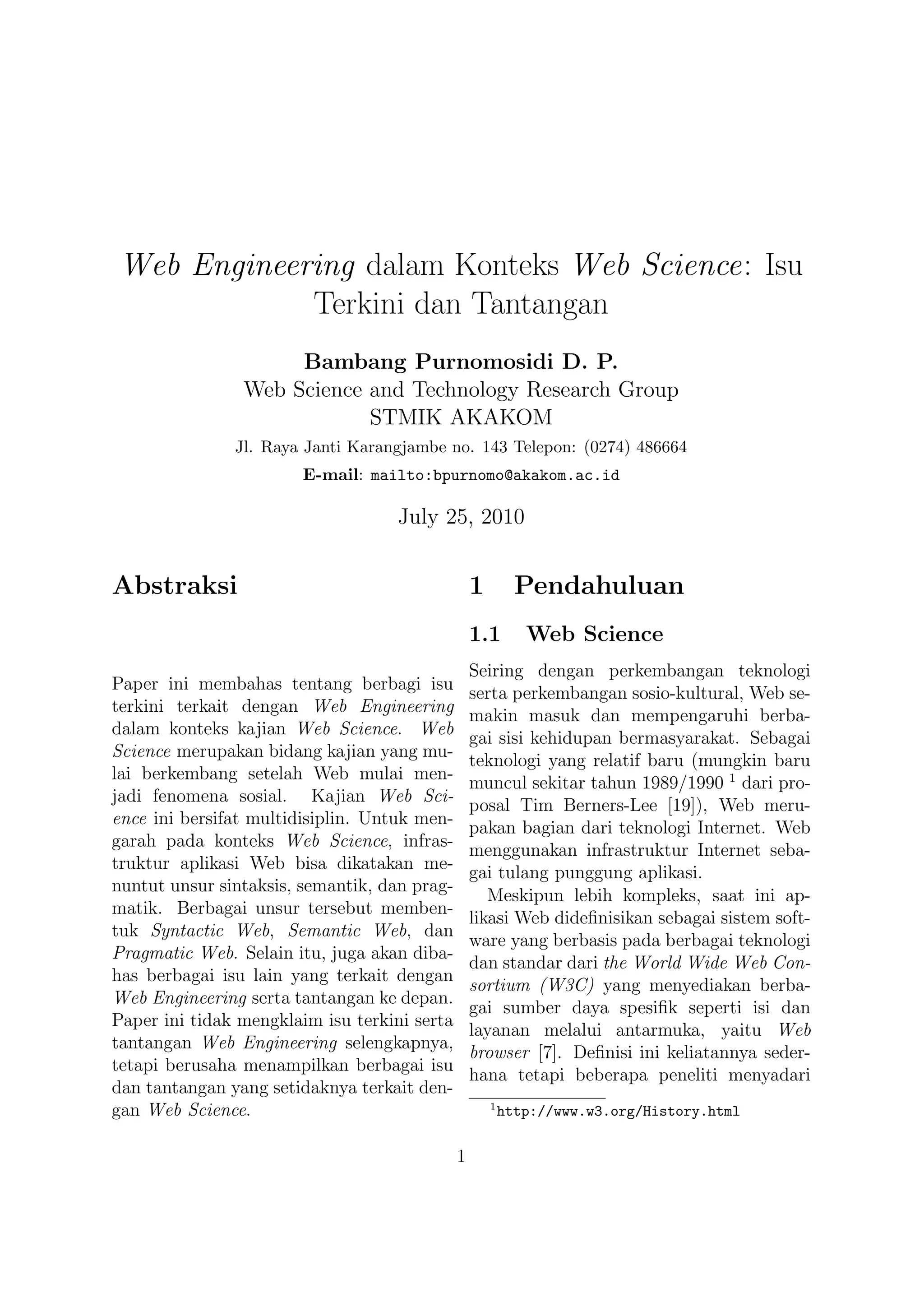 Web Engineering dalam Konteks Web Science: Isu
            Terkini dan Tantangan
                     Bambang Purnomosidi D. P.
                Web Science and Technology Research Group
                            STMIK AKAKOM
               Jl. Raya Janti Karangjambe no. 143 Telepon: (0274) 486664
                        E-mail: mailto:bpurnomo@akakom.ac.id

                                   July 25, 2010


Abstraksi                                         1         Pendahuluan
                                                  1.1        Web Science
                                                  Seiring dengan perkembangan teknologi
Paper ini membahas tentang berbagi isu
                                                  serta perkembangan sosio-kultural, Web se-
terkini terkait dengan Web Engineering
                                                  makin masuk dan mempengaruhi berba-
dalam konteks kajian Web Science. Web
                                                  gai sisi kehidupan bermasyarakat. Sebagai
Science merupakan bidang kajian yang mu-
                                                  teknologi yang relatif baru (mungkin baru
lai berkembang setelah Web mulai men-
                                                  muncul sekitar tahun 1989/1990 1 dari pro-
jadi fenomena sosial. Kajian Web Sci-
                                                  posal Tim Berners-Lee [19]), Web meru-
ence ini bersifat multidisiplin. Untuk men-
                                                  pakan bagian dari teknologi Internet. Web
garah pada konteks Web Science, infras-
                                                  menggunakan infrastruktur Internet seba-
truktur aplikasi Web bisa dikatakan me-
                                                  gai tulang punggung aplikasi.
nuntut unsur sintaksis, semantik, dan prag-
                                                     Meskipun lebih kompleks, saat ini ap-
matik. Berbagai unsur tersebut memben-
                                                  likasi Web dideﬁnisikan sebagai sistem soft-
tuk Syntactic Web, Semantic Web, dan
                                                  ware yang berbasis pada berbagai teknologi
Pragmatic Web. Selain itu, juga akan diba-
                                                  dan standar dari the World Wide Web Con-
has berbagai isu lain yang terkait dengan
                                                  sortium (W3C) yang menyediakan berba-
Web Engineering serta tantangan ke depan.
                                                  gai sumber daya spesiﬁk seperti isi dan
Paper ini tidak mengklaim isu terkini serta
                                                  layanan melalui antarmuka, yaitu Web
tantangan Web Engineering selengkapnya,
                                                  browser [7]. Deﬁnisi ini keliatannya seder-
tetapi berusaha menampilkan berbagai isu
                                                  hana tetapi beberapa peneliti menyadari
dan tantangan yang setidaknya terkait den-
                                                      1
gan Web Science.                                          http://www.w3.org/History.html

                                              1
 