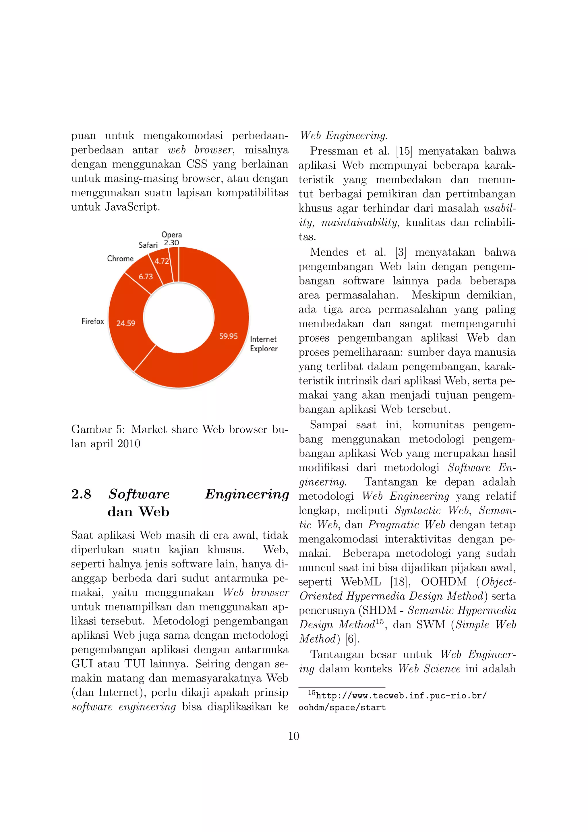 puan untuk mengakomodasi perbedaan-         Web Engineering.
perbedaan antar web browser, misalnya          Pressman et al. [15] menyatakan bahwa
dengan menggunakan CSS yang berlainan       aplikasi Web mempunyai beberapa karak-
untuk masing-masing browser, atau dengan    teristik yang membedakan dan menun-
menggunakan suatu lapisan kompatibilitas    tut berbagai pemikiran dan pertimbangan
untuk JavaScript.                           khusus agar terhindar dari masalah usabil-
                                            ity, maintainability, kualitas dan reliabili-
                                            tas.
                                               Mendes et al. [3] menyatakan bahwa
                                            pengembangan Web lain dengan pengem-
                                            bangan software lainnya pada beberapa
                                            area permasalahan. Meskipun demikian,
                                            ada tiga area permasalahan yang paling
                                            membedakan dan sangat mempengaruhi
                                            proses pengembangan aplikasi Web dan
                                            proses pemeliharaan: sumber daya manusia
                                            yang terlibat dalam pengembangan, karak-
                                            teristik intrinsik dari aplikasi Web, serta pe-
                                            makai yang akan menjadi tujuan pengem-
                                            bangan aplikasi Web tersebut.
Gambar 5: Market share Web browser bu-         Sampai saat ini, komunitas pengem-
lan april 2010                              bang menggunakan metodologi pengem-
                                            bangan aplikasi Web yang merupakan hasil
                                            modiﬁkasi dari metodologi Software En-
                                            gineering. Tantangan ke depan adalah
2.8    Software           Engineering       metodologi Web Engineering yang relatif
       dan Web                              lengkap, meliputi Syntactic Web, Seman-
                                            tic Web, dan Pragmatic Web dengan tetap
Saat aplikasi Web masih di era awal, tidak  mengakomodasi interaktivitas dengan pe-
diperlukan suatu kajian khusus.        Web, makai. Beberapa metodologi yang sudah
seperti halnya jenis software lain, hanya di-
                                            muncul saat ini bisa dijadikan pijakan awal,
anggap berbeda dari sudut antarmuka pe-     seperti WebML [18], OOHDM (Object-
makai, yaitu menggunakan Web browser        Oriented Hypermedia Design Method ) serta
untuk menampilkan dan menggunakan ap-       penerusnya (SHDM - Semantic Hypermedia
likasi tersebut. Metodologi pengembangan    Design Method 15 , dan SWM (Simple Web
aplikasi Web juga sama dengan metodologi    Method ) [6].
pengembangan aplikasi dengan antarmuka         Tantangan besar untuk Web Engineer-
GUI atau TUI lainnya. Seiring dengan se-    ing dalam konteks Web Science ini adalah
makin matang dan memasyarakatnya Web
(dan Internet), perlu dikaji apakah prinsip   15
                                                 http://www.tecweb.inf.puc-rio.br/
software engineering bisa diaplikasikan ke oohdm/space/start

                                          10
 