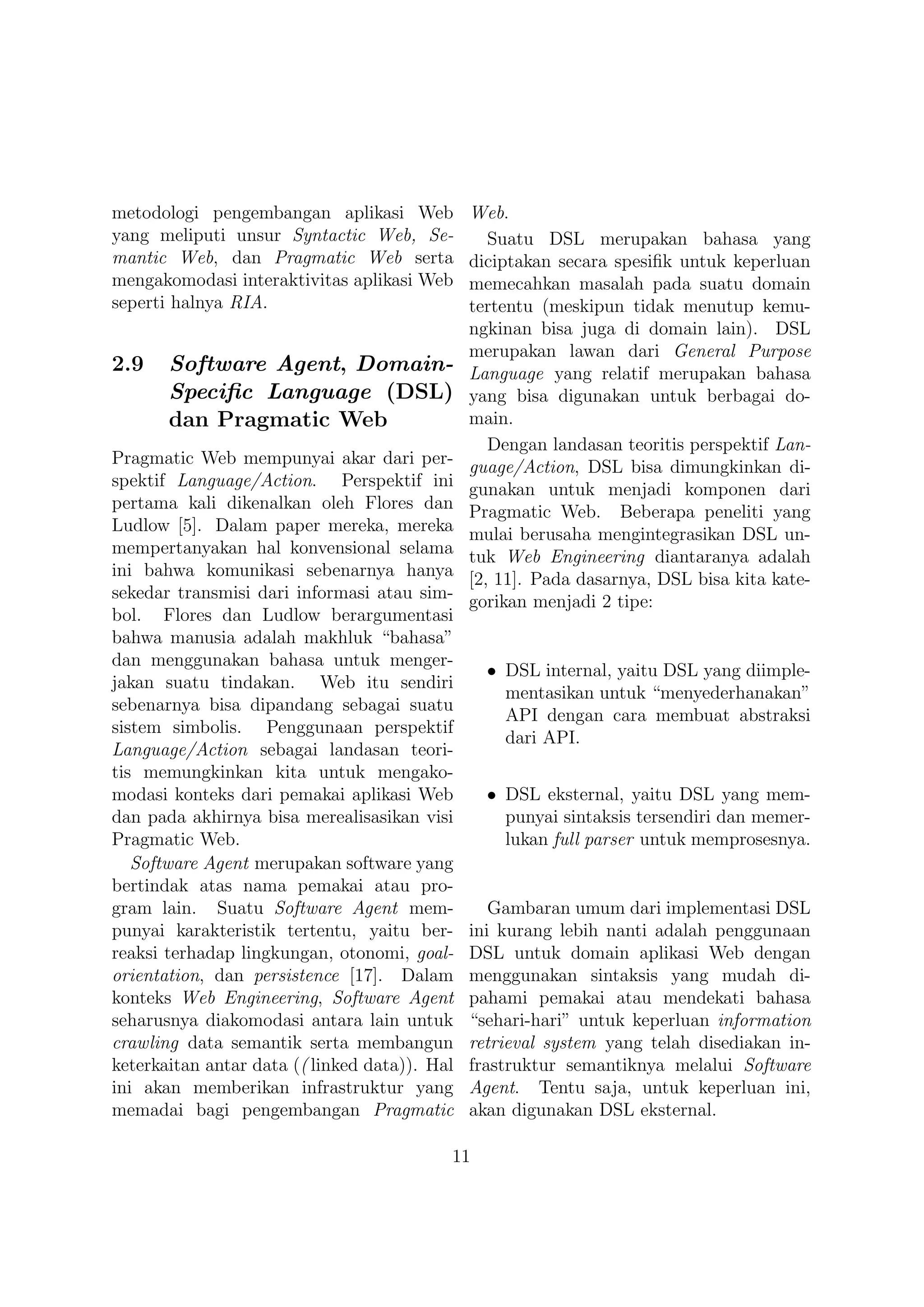 metodologi pengembangan aplikasi Web           Web.
yang meliputi unsur Syntactic Web, Se-            Suatu DSL merupakan bahasa yang
mantic Web, dan Pragmatic Web serta            diciptakan secara spesiﬁk untuk keperluan
mengakomodasi interaktivitas aplikasi Web      memecahkan masalah pada suatu domain
seperti halnya RIA.                            tertentu (meskipun tidak menutup kemu-
                                               ngkinan bisa juga di domain lain). DSL
                                               merupakan lawan dari General Purpose
2.9    Software Agent, Domain-                 Language yang relatif merupakan bahasa
       Speciﬁc Language (DSL)                  yang bisa digunakan untuk berbagai do-
       dan Pragmatic Web                       main.
                                                  Dengan landasan teoritis perspektif Lan-
Pragmatic Web mempunyai akar dari per-         guage/Action, DSL bisa dimungkinkan di-
spektif Language/Action. Perspektif ini        gunakan untuk menjadi komponen dari
pertama kali dikenalkan oleh Flores dan        Pragmatic Web. Beberapa peneliti yang
Ludlow [5]. Dalam paper mereka, mereka         mulai berusaha mengintegrasikan DSL un-
mempertanyakan hal konvensional selama         tuk Web Engineering diantaranya adalah
ini bahwa komunikasi sebenarnya hanya          [2, 11]. Pada dasarnya, DSL bisa kita kate-
sekedar transmisi dari informasi atau sim-     gorikan menjadi 2 tipe:
bol. Flores dan Ludlow berargumentasi
bahwa manusia adalah makhluk “bahasa”
dan menggunakan bahasa untuk menger-
                                                 • DSL internal, yaitu DSL yang diimple-
jakan suatu tindakan. Web itu sendiri
                                                   mentasikan untuk “menyederhanakan”
sebenarnya bisa dipandang sebagai suatu
                                                   API dengan cara membuat abstraksi
sistem simbolis. Penggunaan perspektif
                                                   dari API.
Language/Action sebagai landasan teori-
tis memungkinkan kita untuk mengako-
modasi konteks dari pemakai aplikasi Web         • DSL eksternal, yaitu DSL yang mem-
dan pada akhirnya bisa merealisasikan visi         punyai sintaksis tersendiri dan memer-
Pragmatic Web.                                     lukan full parser untuk memprosesnya.
   Software Agent merupakan software yang
bertindak atas nama pemakai atau pro-
gram lain. Suatu Software Agent mem-              Gambaran umum dari implementasi DSL
punyai karakteristik tertentu, yaitu ber-      ini kurang lebih nanti adalah penggunaan
reaksi terhadap lingkungan, otonomi, goal-     DSL untuk domain aplikasi Web dengan
orientation, dan persistence [17]. Dalam       menggunakan sintaksis yang mudah di-
konteks Web Engineering, Software Agent        pahami pemakai atau mendekati bahasa
seharusnya diakomodasi antara lain untuk       “sehari-hari” untuk keperluan information
crawling data semantik serta membangun         retrieval system yang telah disediakan in-
keterkaitan antar data (( linked data)). Hal   frastruktur semantiknya melalui Software
ini akan memberikan infrastruktur yang         Agent. Tentu saja, untuk keperluan ini,
memadai bagi pengembangan Pragmatic            akan digunakan DSL eksternal.

                                           11
 