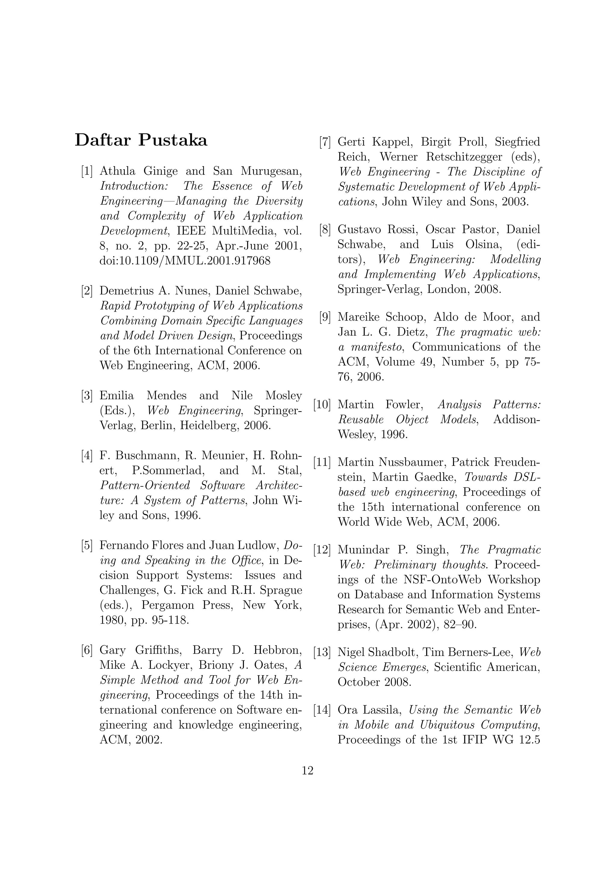Daftar Pustaka                                [7] Gerti Kappel, Birgit Proll, Siegfried
                                                  Reich, Werner Retschitzegger (eds),
[1] Athula Ginige and San Murugesan,              Web Engineering - The Discipline of
    Introduction: The Essence of Web              Systematic Development of Web Appli-
    Engineering—Managing the Diversity            cations, John Wiley and Sons, 2003.
    and Complexity of Web Application
    Development, IEEE MultiMedia, vol.        [8] Gustavo Rossi, Oscar Pastor, Daniel
    8, no. 2, pp. 22-25, Apr.-June 2001,          Schwabe, and Luis Olsina, (edi-
    doi:10.1109/MMUL.2001.917968                  tors), Web Engineering: Modelling
                                                  and Implementing Web Applications,
[2] Demetrius A. Nunes, Daniel Schwabe,           Springer-Verlag, London, 2008.
    Rapid Prototyping of Web Applications
    Combining Domain Speciﬁc Languages        [9] Mareike Schoop, Aldo de Moor, and
    and Model Driven Design, Proceedings          Jan L. G. Dietz, The pragmatic web:
    of the 6th International Conference on        a manifesto, Communications of the
    Web Engineering, ACM, 2006.                   ACM, Volume 49, Number 5, pp 75-
                                                  76, 2006.
[3] Emilia Mendes and Nile Mosley
    (Eds.), Web Engineering, Springer- [10] Martin Fowler, Analysis Patterns:
    Verlag, Berlin, Heidelberg, 2006.       Reusable Object Models, Addison-
                                            Wesley, 1996.
[4] F. Buschmann, R. Meunier, H. Rohn-
                                         [11] Martin Nussbaumer, Patrick Freuden-
    ert, P.Sommerlad, and M. Stal,
                                              stein, Martin Gaedke, Towards DSL-
    Pattern-Oriented Software Architec-
                                              based web engineering, Proceedings of
    ture: A System of Patterns, John Wi-
                                              the 15th international conference on
    ley and Sons, 1996.
                                              World Wide Web, ACM, 2006.
[5] Fernando Flores and Juan Ludlow, Do- [12] Munindar P. Singh, The Pragmatic
    ing and Speaking in the Oﬃce, in De-      Web: Preliminary thoughts. Proceed-
    cision Support Systems: Issues and        ings of the NSF-OntoWeb Workshop
    Challenges, G. Fick and R.H. Sprague      on Database and Information Systems
    (eds.), Pergamon Press, New York,         Research for Semantic Web and Enter-
    1980, pp. 95-118.                         prises, (Apr. 2002), 82–90.

[6] Gary Griﬃths, Barry D. Hebbron, [13] Nigel Shadbolt, Tim Berners-Lee, Web
    Mike A. Lockyer, Briony J. Oates, A         Science Emerges, Scientiﬁc American,
    Simple Method and Tool for Web En-          October 2008.
    gineering, Proceedings of the 14th in-
    ternational conference on Software en- [14] Ora Lassila, Using the Semantic Web
    gineering and knowledge engineering,        in Mobile and Ubiquitous Computing,
    ACM, 2002.                                  Proceedings of the 1st IFIP WG 12.5

                                         12
 
