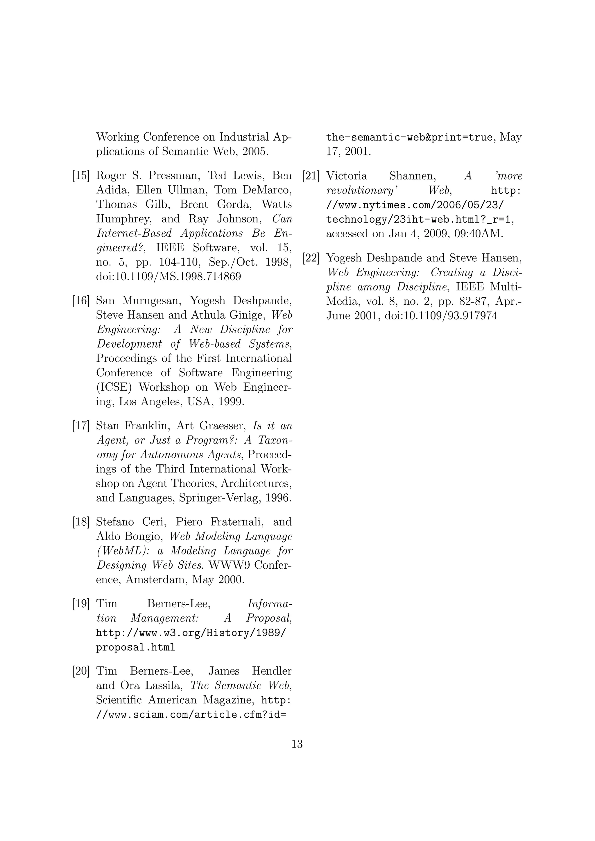Working Conference on Industrial Ap-       the-semantic-web&print=true, May
    plications of Semantic Web, 2005.          17, 2001.

[15] Roger S. Pressman, Ted Lewis, Ben [21] Victoria      Shannen,       A     ’more
     Adida, Ellen Ullman, Tom DeMarco,        revolutionary’     Web,         http:
     Thomas Gilb, Brent Gorda, Watts          //www.nytimes.com/2006/05/23/
     Humphrey, and Ray Johnson, Can           technology/23iht-web.html?_r=1,
     Internet-Based Applications Be En-       accessed on Jan 4, 2009, 09:40AM.
     gineered?, IEEE Software, vol. 15,
     no. 5, pp. 104-110, Sep./Oct. 1998, [22] Yogesh Deshpande and Steve Hansen,
     doi:10.1109/MS.1998.714869               Web Engineering: Creating a Disci-
                                              pline among Discipline, IEEE Multi-
[16] San Murugesan, Yogesh Deshpande,         Media, vol. 8, no. 2, pp. 82-87, Apr.-
     Steve Hansen and Athula Ginige, Web      June 2001, doi:10.1109/93.917974
     Engineering: A New Discipline for
     Development of Web-based Systems,
     Proceedings of the First International
     Conference of Software Engineering
     (ICSE) Workshop on Web Engineer-
     ing, Los Angeles, USA, 1999.

[17] Stan Franklin, Art Graesser, Is it an
     Agent, or Just a Program?: A Taxon-
     omy for Autonomous Agents, Proceed-
     ings of the Third International Work-
     shop on Agent Theories, Architectures,
     and Languages, Springer-Verlag, 1996.

[18] Stefano Ceri, Piero Fraternali, and
     Aldo Bongio, Web Modeling Language
     (WebML): a Modeling Language for
     Designing Web Sites. WWW9 Confer-
     ence, Amsterdam, May 2000.

[19] Tim     Berners-Lee,     Informa-
     tion Management:     A Proposal,
     http://www.w3.org/History/1989/
     proposal.html

[20] Tim Berners-Lee, James Hendler
     and Ora Lassila, The Semantic Web,
     Scientiﬁc American Magazine, http:
     //www.sciam.com/article.cfm?id=

                                          13
 