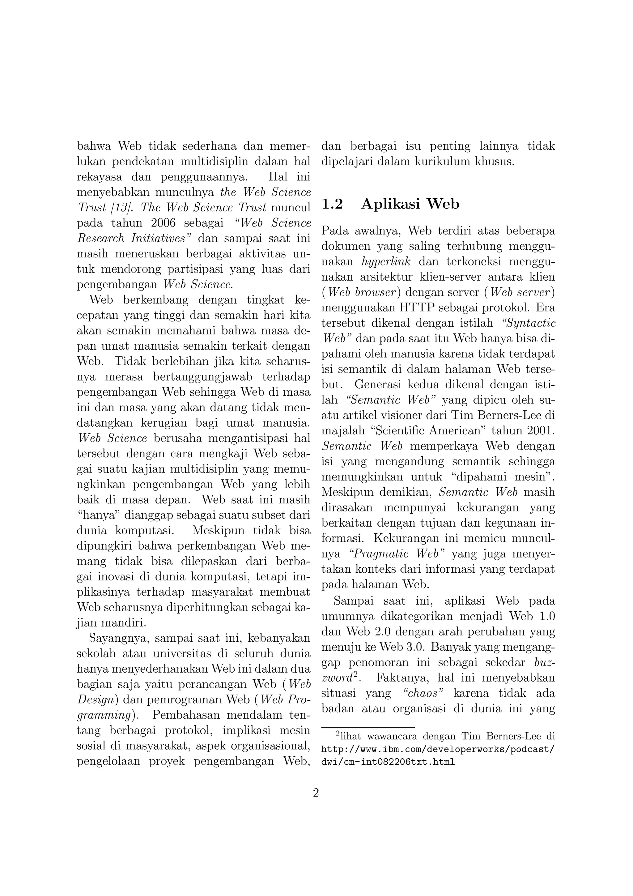 bahwa Web tidak sederhana dan memer-              dan berbagai isu penting lainnya tidak
lukan pendekatan multidisiplin dalam hal          dipelajari dalam kurikulum khusus.
rekayasa dan penggunaannya.        Hal ini
menyebabkan munculnya the Web Science
Trust [13]. The Web Science Trust muncul          1.2    Aplikasi Web
pada tahun 2006 sebagai “Web Science
                                                  Pada awalnya, Web terdiri atas beberapa
Research Initiatives” dan sampai saat ini
                                                  dokumen yang saling terhubung menggu-
masih meneruskan berbagai aktivitas un-
                                                  nakan hyperlink dan terkoneksi menggu-
tuk mendorong partisipasi yang luas dari
                                                  nakan arsitektur klien-server antara klien
pengembangan Web Science.
                                                  (Web browser ) dengan server (Web server )
   Web berkembang dengan tingkat ke-
                                                  menggunakan HTTP sebagai protokol. Era
cepatan yang tinggi dan semakin hari kita
                                                  tersebut dikenal dengan istilah “Syntactic
akan semakin memahami bahwa masa de-
                                                  Web” dan pada saat itu Web hanya bisa di-
pan umat manusia semakin terkait dengan
                                                  pahami oleh manusia karena tidak terdapat
Web. Tidak berlebihan jika kita seharus-
                                                  isi semantik di dalam halaman Web terse-
nya merasa bertanggungjawab terhadap
                                                  but. Generasi kedua dikenal dengan isti-
pengembangan Web sehingga Web di masa
                                                  lah “Semantic Web” yang dipicu oleh su-
ini dan masa yang akan datang tidak men-
                                                  atu artikel visioner dari Tim Berners-Lee di
datangkan kerugian bagi umat manusia.
                                                  majalah “Scientiﬁc American” tahun 2001.
Web Science berusaha mengantisipasi hal
                                                  Semantic Web memperkaya Web dengan
tersebut dengan cara mengkaji Web seba-
                                                  isi yang mengandung semantik sehingga
gai suatu kajian multidisiplin yang memu-
                                                  memungkinkan untuk “dipahami mesin”.
ngkinkan pengembangan Web yang lebih
                                                  Meskipun demikian, Semantic Web masih
baik di masa depan. Web saat ini masih
                                                  dirasakan mempunyai kekurangan yang
“hanya” dianggap sebagai suatu subset dari
                                                  berkaitan dengan tujuan dan kegunaan in-
dunia komputasi. Meskipun tidak bisa
                                                  formasi. Kekurangan ini memicu muncul-
dipungkiri bahwa perkembangan Web me-
                                                  nya “Pragmatic Web” yang juga menyer-
mang tidak bisa dilepaskan dari berba-
                                                  takan konteks dari informasi yang terdapat
gai inovasi di dunia komputasi, tetapi im-
                                                  pada halaman Web.
plikasinya terhadap masyarakat membuat
                                                     Sampai saat ini, aplikasi Web pada
Web seharusnya diperhitungkan sebagai ka-
                                                  umumnya dikategorikan menjadi Web 1.0
jian mandiri.
                                                  dan Web 2.0 dengan arah perubahan yang
   Sayangnya, sampai saat ini, kebanyakan
                                                  menuju ke Web 3.0. Banyak yang mengang-
sekolah atau universitas di seluruh dunia
                                                  gap penomoran ini sebagai sekedar buz-
hanya menyederhanakan Web ini dalam dua
                                                  zword 2 . Faktanya, hal ini menyebabkan
bagian saja yaitu perancangan Web (Web
                                                  situasi yang “chaos” karena tidak ada
Design) dan pemrograman Web (Web Pro-
                                                  badan atau organisasi di dunia ini yang
gramming). Pembahasan mendalam ten-
tang berbagai protokol, implikasi mesin             2
                                                     lihat wawancara dengan Tim Berners-Lee di
sosial di masyarakat, aspek organisasional,       http://www.ibm.com/developerworks/podcast/
pengelolaan proyek pengembangan Web,              dwi/cm-int082206txt.html

                                              2
 