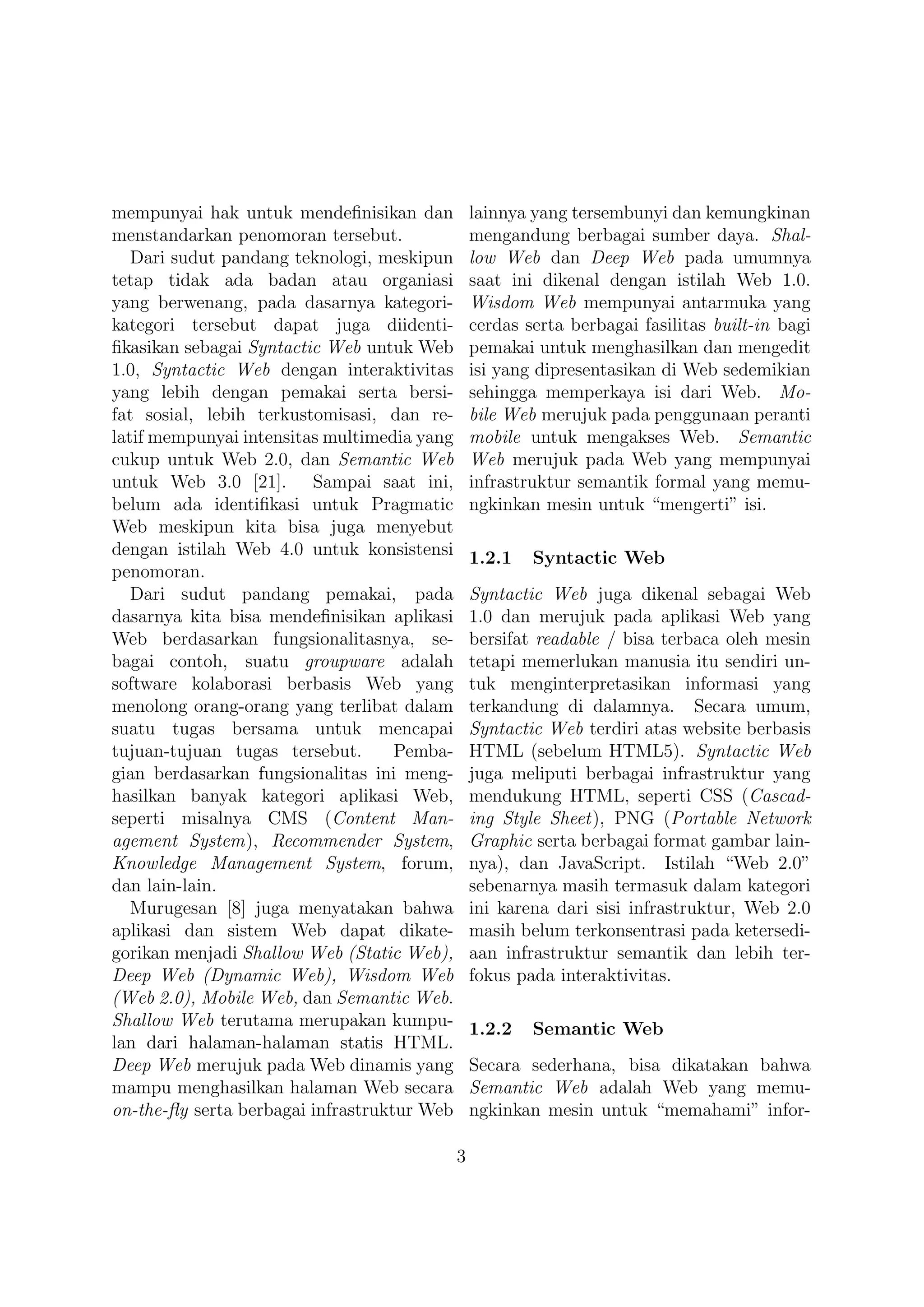 mempunyai hak untuk mendeﬁnisikan dan            lainnya yang tersembunyi dan kemungkinan
menstandarkan penomoran tersebut.                mengandung berbagai sumber daya. Shal-
   Dari sudut pandang teknologi, meskipun        low Web dan Deep Web pada umumnya
tetap tidak ada badan atau organiasi             saat ini dikenal dengan istilah Web 1.0.
yang berwenang, pada dasarnya kategori-          Wisdom Web mempunyai antarmuka yang
kategori tersebut dapat juga diidenti-           cerdas serta berbagai fasilitas built-in bagi
ﬁkasikan sebagai Syntactic Web untuk Web         pemakai untuk menghasilkan dan mengedit
1.0, Syntactic Web dengan interaktivitas         isi yang dipresentasikan di Web sedemikian
yang lebih dengan pemakai serta bersi-           sehingga memperkaya isi dari Web. Mo-
fat sosial, lebih terkustomisasi, dan re-        bile Web merujuk pada penggunaan peranti
latif mempunyai intensitas multimedia yang       mobile untuk mengakses Web. Semantic
cukup untuk Web 2.0, dan Semantic Web            Web merujuk pada Web yang mempunyai
untuk Web 3.0 [21]. Sampai saat ini,             infrastruktur semantik formal yang memu-
belum ada identiﬁkasi untuk Pragmatic            ngkinkan mesin untuk “mengerti” isi.
Web meskipun kita bisa juga menyebut
dengan istilah Web 4.0 untuk konsistensi         1.2.1   Syntactic Web
penomoran.
   Dari sudut pandang pemakai, pada              Syntactic Web juga dikenal sebagai Web
dasarnya kita bisa mendeﬁnisikan aplikasi        1.0 dan merujuk pada aplikasi Web yang
Web berdasarkan fungsionalitasnya, se-           bersifat readable / bisa terbaca oleh mesin
bagai contoh, suatu groupware adalah             tetapi memerlukan manusia itu sendiri un-
software kolaborasi berbasis Web yang            tuk menginterpretasikan informasi yang
menolong orang-orang yang terlibat dalam         terkandung di dalamnya. Secara umum,
suatu tugas bersama untuk mencapai               Syntactic Web terdiri atas website berbasis
tujuan-tujuan tugas tersebut.       Pemba-       HTML (sebelum HTML5). Syntactic Web
gian berdasarkan fungsionalitas ini meng-        juga meliputi berbagai infrastruktur yang
hasilkan banyak kategori aplikasi Web,           mendukung HTML, seperti CSS (Cascad-
seperti misalnya CMS (Content Man-               ing Style Sheet), PNG (Portable Network
agement System), Recommender System,             Graphic serta berbagai format gambar lain-
Knowledge Management System, forum,              nya), dan JavaScript. Istilah “Web 2.0”
dan lain-lain.                                   sebenarnya masih termasuk dalam kategori
   Murugesan [8] juga menyatakan bahwa           ini karena dari sisi infrastruktur, Web 2.0
aplikasi dan sistem Web dapat dikate-            masih belum terkonsentrasi pada ketersedi-
gorikan menjadi Shallow Web (Static Web),        aan infrastruktur semantik dan lebih ter-
Deep Web (Dynamic Web), Wisdom Web               fokus pada interaktivitas.
(Web 2.0), Mobile Web, dan Semantic Web.
Shallow Web terutama merupakan kumpu-            1.2.2   Semantic Web
lan dari halaman-halaman statis HTML.
Deep Web merujuk pada Web dinamis yang           Secara sederhana, bisa dikatakan bahwa
mampu menghasilkan halaman Web secara            Semantic Web adalah Web yang memu-
on-the-ﬂy serta berbagai infrastruktur Web       ngkinkan mesin untuk “memahami” infor-

                                             3
 
