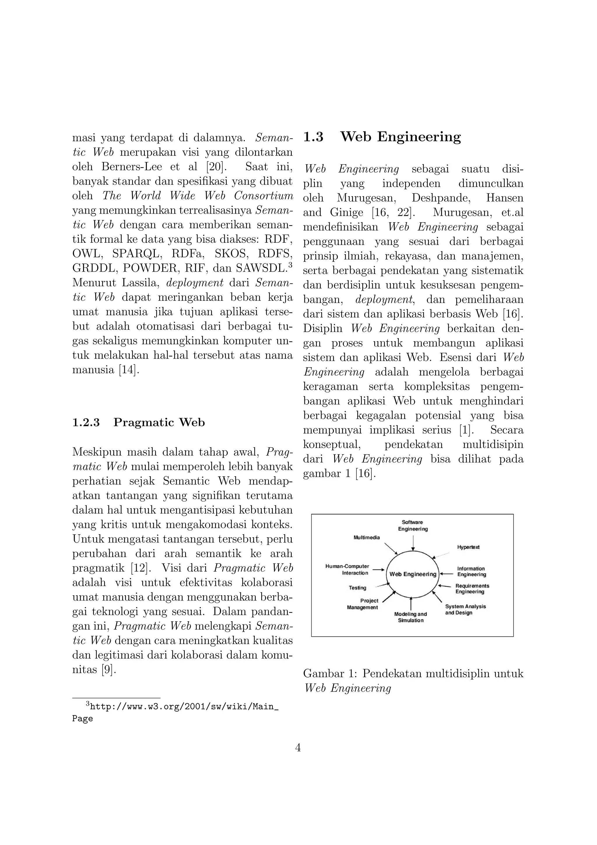 masi yang terdapat di dalamnya. Seman-            1.3   Web Engineering
tic Web merupakan visi yang dilontarkan
oleh Berners-Lee et al [20].      Saat ini,Web Engineering sebagai suatu disi-
banyak standar dan spesiﬁkasi yang dibuat  plin yang independen dimunculkan
oleh The World Wide Web Consortium         oleh Murugesan, Deshpande, Hansen
yang memungkinkan terrealisasinya Seman-   and Ginige [16, 22]. Murugesan, et.al
tic Web dengan cara memberikan seman-      mendeﬁnisikan Web Engineering sebagai
tik formal ke data yang bisa diakses: RDF, penggunaan yang sesuai dari berbagai
OWL, SPARQL, RDFa, SKOS, RDFS,             prinsip ilmiah, rekayasa, dan manajemen,
GRDDL, POWDER, RIF, dan SAWSDL.3           serta berbagai pendekatan yang sistematik
Menurut Lassila, deployment dari Seman-    dan berdisiplin untuk kesuksesan pengem-
tic Web dapat meringankan beban kerja      bangan, deployment, dan pemeliharaan
umat manusia jika tujuan aplikasi terse-   dari sistem dan aplikasi berbasis Web [16].
but adalah otomatisasi dari berbagai tu-   Disiplin Web Engineering berkaitan den-
gas sekaligus memungkinkan komputer un-    gan proses untuk membangun aplikasi
tuk melakukan hal-hal tersebut atas nama   sistem dan aplikasi Web. Esensi dari Web
manusia [14].                              Engineering adalah mengelola berbagai
                                           keragaman serta kompleksitas pengem-
                                           bangan aplikasi Web untuk menghindari
                                           berbagai kegagalan potensial yang bisa
1.2.3 Pragmatic Web
                                           mempunyai implikasi serius [1]. Secara
                                           konseptual,     pendekatan     multidisipin
Meskipun masih dalam tahap awal, Prag-
                                           dari Web Engineering bisa dilihat pada
matic Web mulai memperoleh lebih banyak
                                           gambar 1 [16].
perhatian sejak Semantic Web mendap-
atkan tantangan yang signiﬁkan terutama
dalam hal untuk mengantisipasi kebutuhan
yang kritis untuk mengakomodasi konteks.
Untuk mengatasi tantangan tersebut, perlu
perubahan dari arah semantik ke arah
pragmatik [12]. Visi dari Pragmatic Web
adalah visi untuk efektivitas kolaborasi
umat manusia dengan menggunakan berba-
gai teknologi yang sesuai. Dalam pandan-
gan ini, Pragmatic Web melengkapi Seman-
tic Web dengan cara meningkatkan kualitas
dan legitimasi dari kolaborasi dalam komu-
nitas [9].                                 Gambar 1: Pendekatan multidisiplin untuk
                                                  Web Engineering
  3
   http://www.w3.org/2001/sw/wiki/Main_
Page


                                              4
 